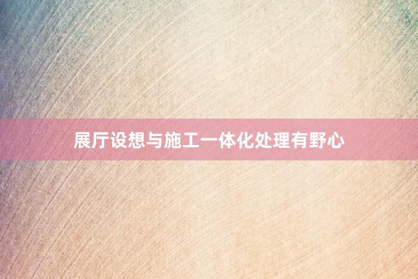 展厅设想与施工一体化处理有野心