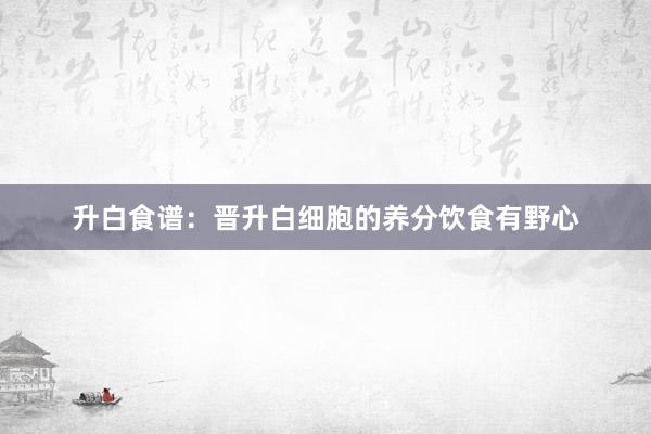 升白食谱：晋升白细胞的养分饮食有野心